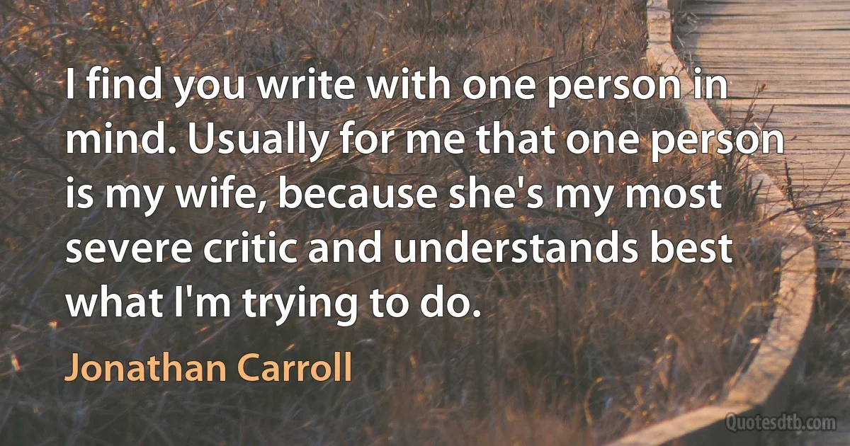 I find you write with one person in mind. Usually for me that one person is my wife, because she's my most severe critic and understands best what I'm trying to do. (Jonathan Carroll)