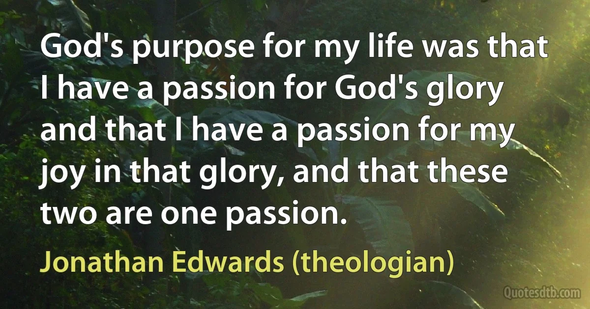 God's purpose for my life was that I have a passion for God's glory and that I have a passion for my joy in that glory, and that these two are one passion. (Jonathan Edwards (theologian))