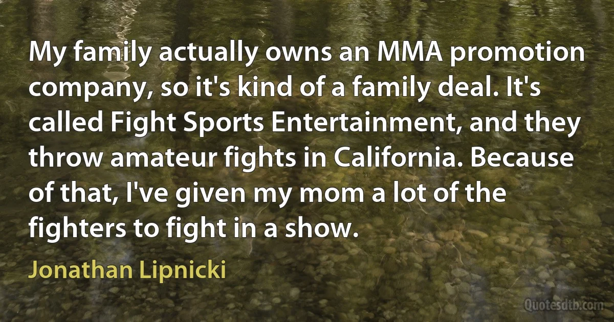 My family actually owns an MMA promotion company, so it's kind of a family deal. It's called Fight Sports Entertainment, and they throw amateur fights in California. Because of that, I've given my mom a lot of the fighters to fight in a show. (Jonathan Lipnicki)