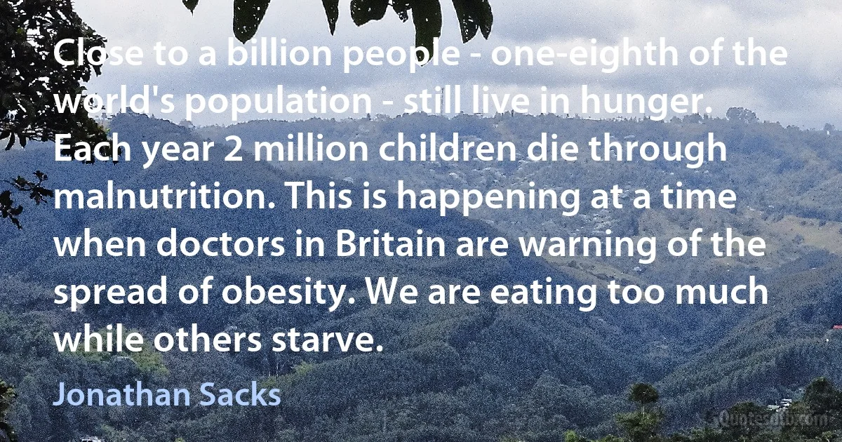 Close to a billion people - one-eighth of the world's population - still live in hunger. Each year 2 million children die through malnutrition. This is happening at a time when doctors in Britain are warning of the spread of obesity. We are eating too much while others starve. (Jonathan Sacks)