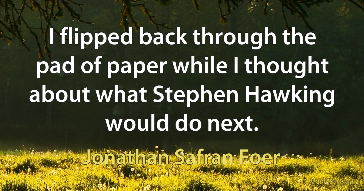 I flipped back through the pad of paper while I thought about what Stephen Hawking would do next. (Jonathan Safran Foer)