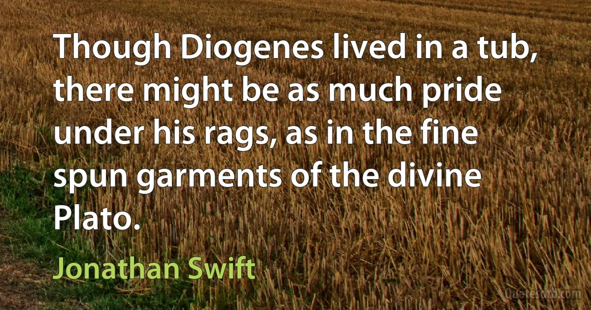 Though Diogenes lived in a tub, there might be as much pride under his rags, as in the fine spun garments of the divine Plato. (Jonathan Swift)