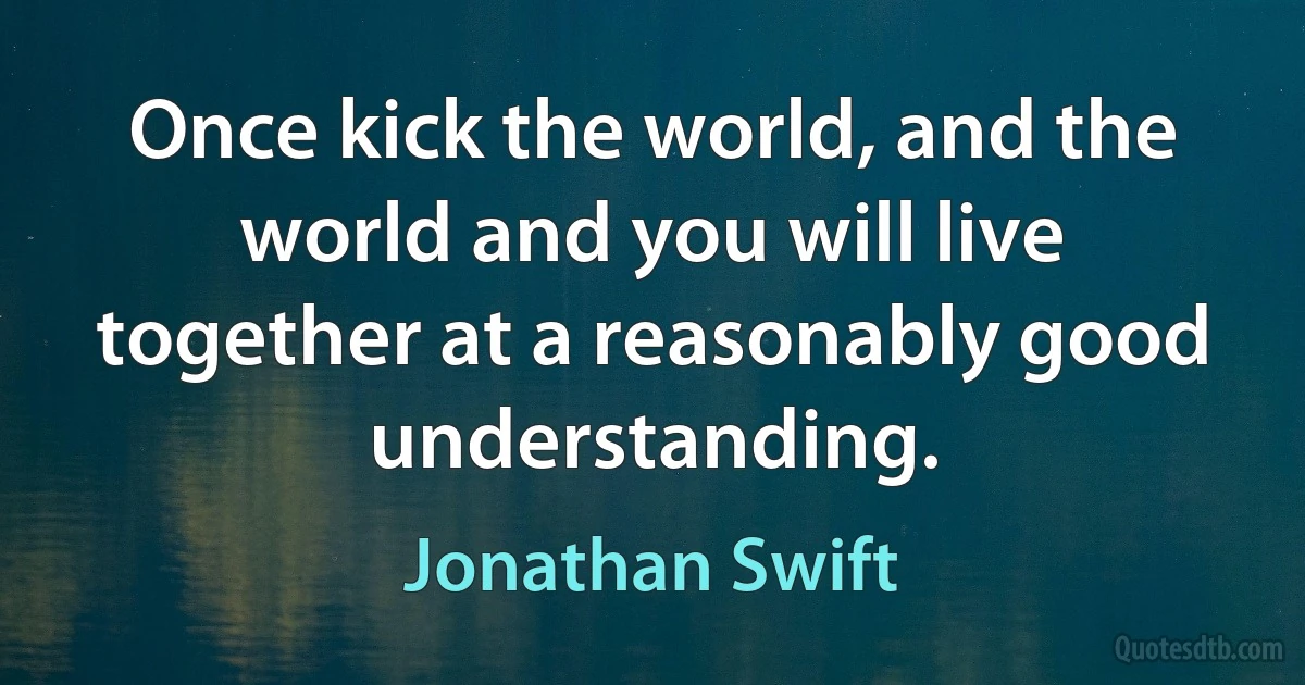 Once kick the world, and the world and you will live together at a reasonably good understanding. (Jonathan Swift)