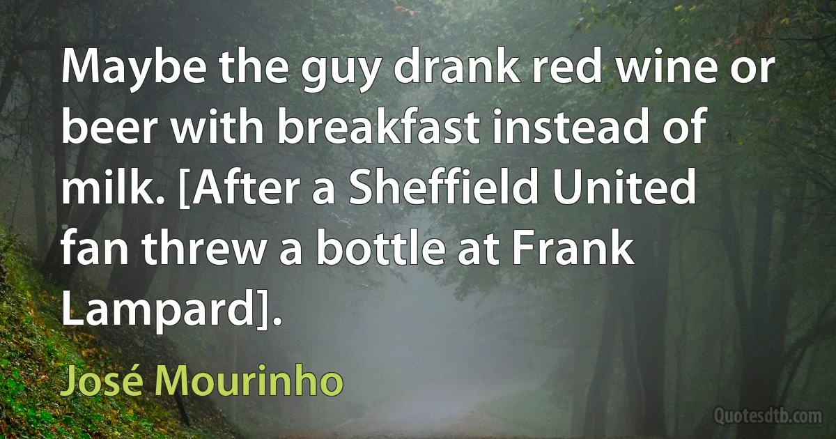 Maybe the guy drank red wine or beer with breakfast instead of milk. [After a Sheffield United fan threw a bottle at Frank Lampard]. (José Mourinho)