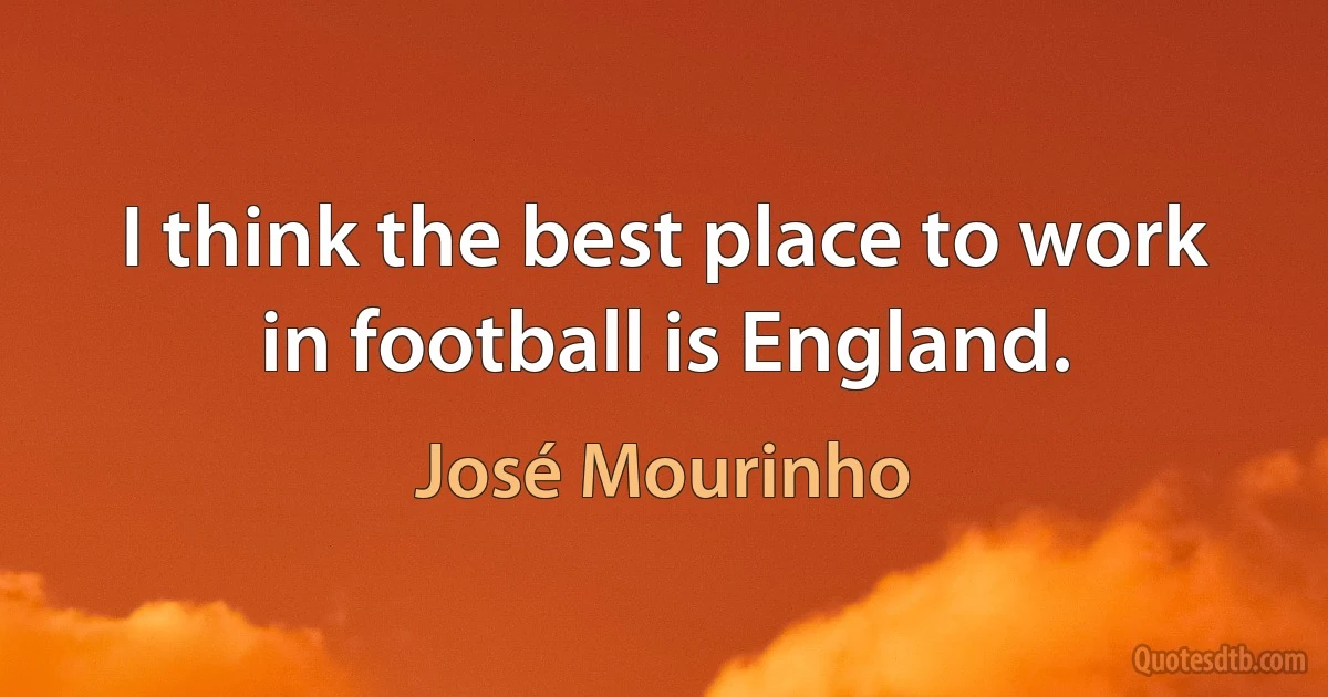 I think the best place to work in football is England. (José Mourinho)