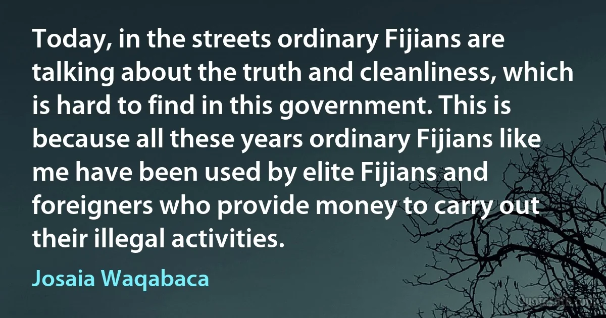 Today, in the streets ordinary Fijians are talking about the truth and cleanliness, which is hard to find in this government. This is because all these years ordinary Fijians like me have been used by elite Fijians and foreigners who provide money to carry out their illegal activities. (Josaia Waqabaca)