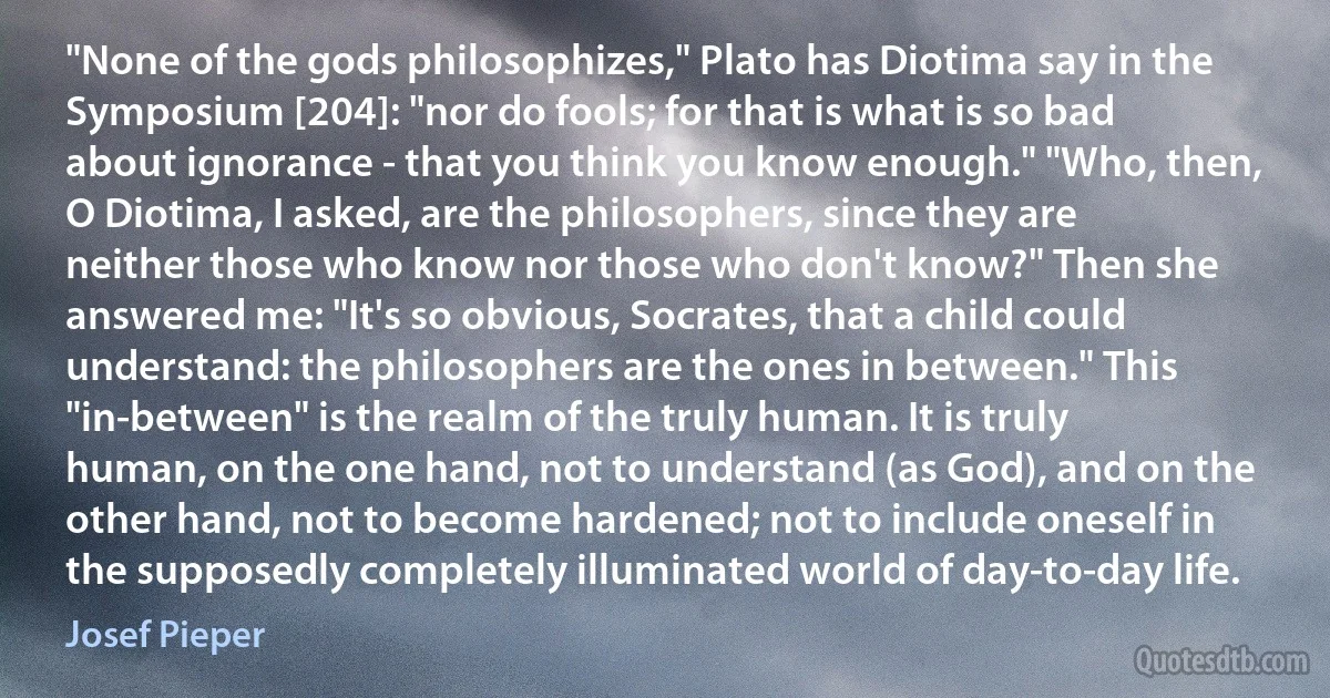 "None of the gods philosophizes," Plato has Diotima say in the Symposium [204]: "nor do fools; for that is what is so bad about ignorance - that you think you know enough." "Who, then, O Diotima, I asked, are the philosophers, since they are neither those who know nor those who don't know?" Then she answered me: "It's so obvious, Socrates, that a child could understand: the philosophers are the ones in between." This "in-between" is the realm of the truly human. It is truly human, on the one hand, not to understand (as God), and on the other hand, not to become hardened; not to include oneself in the supposedly completely illuminated world of day-to-day life. (Josef Pieper)