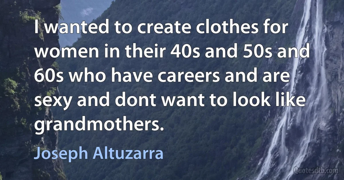 I wanted to create clothes for women in their 40s and 50s and 60s who have careers and are sexy and dont want to look like grandmothers. (Joseph Altuzarra)