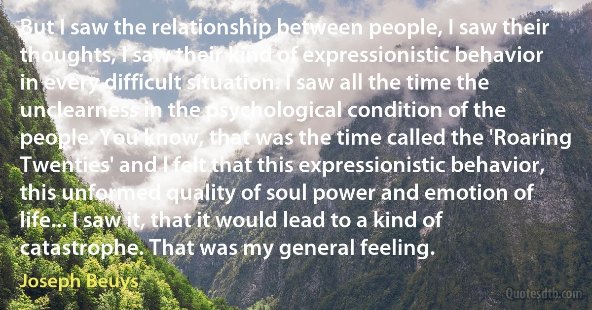 But I saw the relationship between people, I saw their thoughts, I saw their kind of expressionistic behavior in every difficult situation. I saw all the time the unclearness in the psychological condition of the people. You know, that was the time called the 'Roaring Twenties' and I felt that this expressionistic behavior, this unformed quality of soul power and emotion of life... I saw it, that it would lead to a kind of catastrophe. That was my general feeling. (Joseph Beuys)