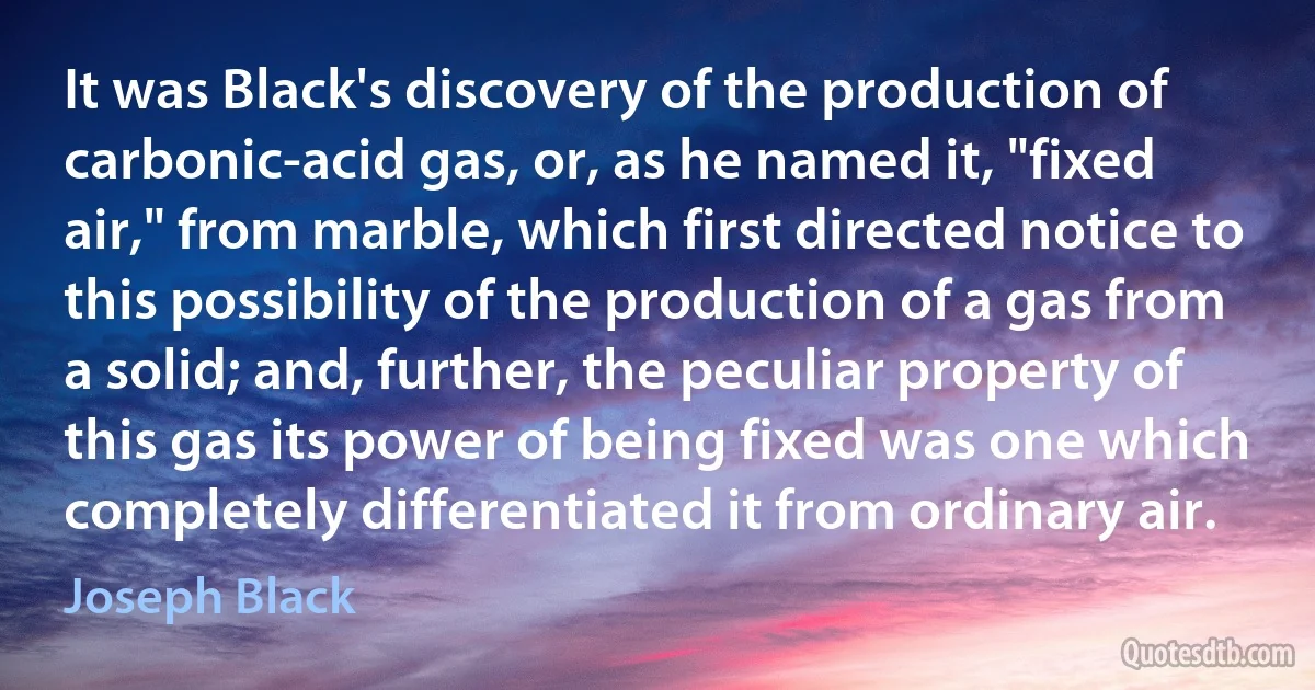 It was Black's discovery of the production of carbonic-acid gas, or, as he named it, "fixed air," from marble, which first directed notice to this possibility of the production of a gas from a solid; and, further, the peculiar property of this gas its power of being fixed was one which completely differentiated it from ordinary air. (Joseph Black)