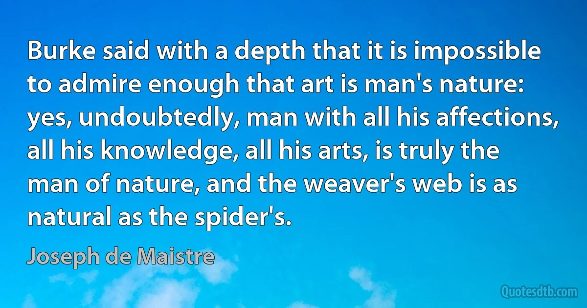 Burke said with a depth that it is impossible to admire enough that art is man's nature: yes, undoubtedly, man with all his affections, all his knowledge, all his arts, is truly the man of nature, and the weaver's web is as natural as the spider's. (Joseph de Maistre)