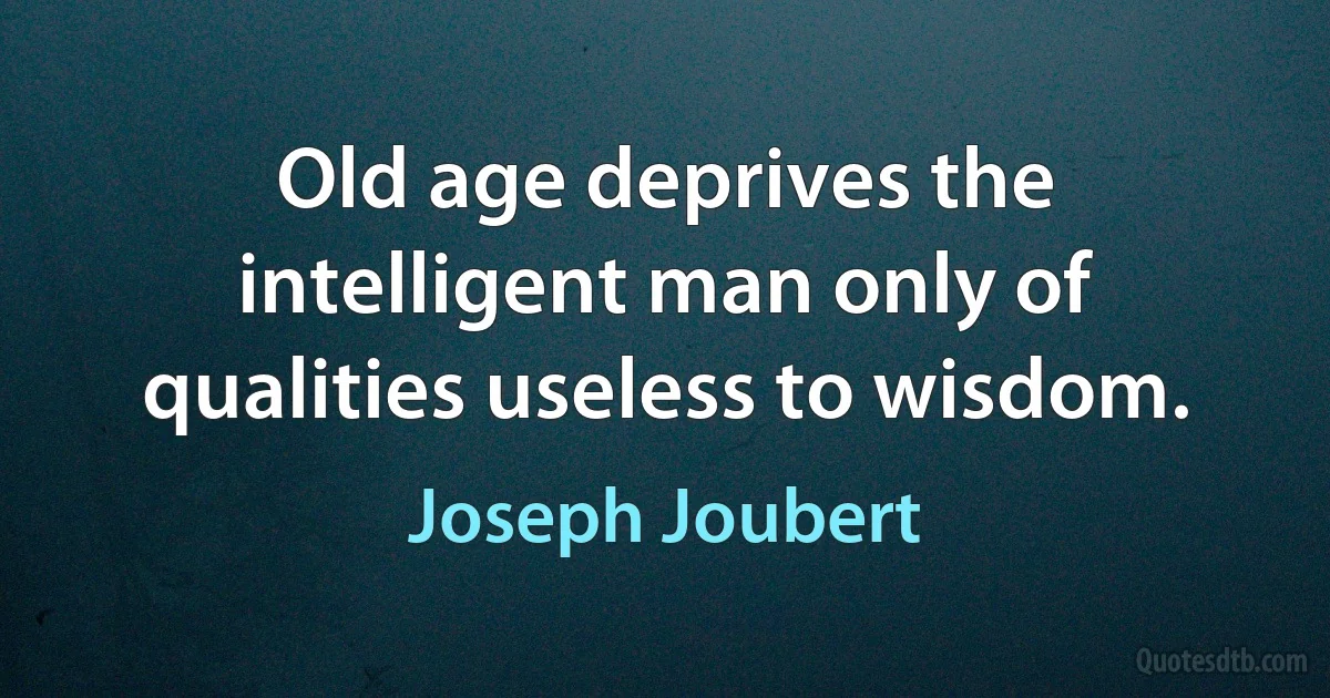 Old age deprives the intelligent man only of qualities useless to wisdom. (Joseph Joubert)