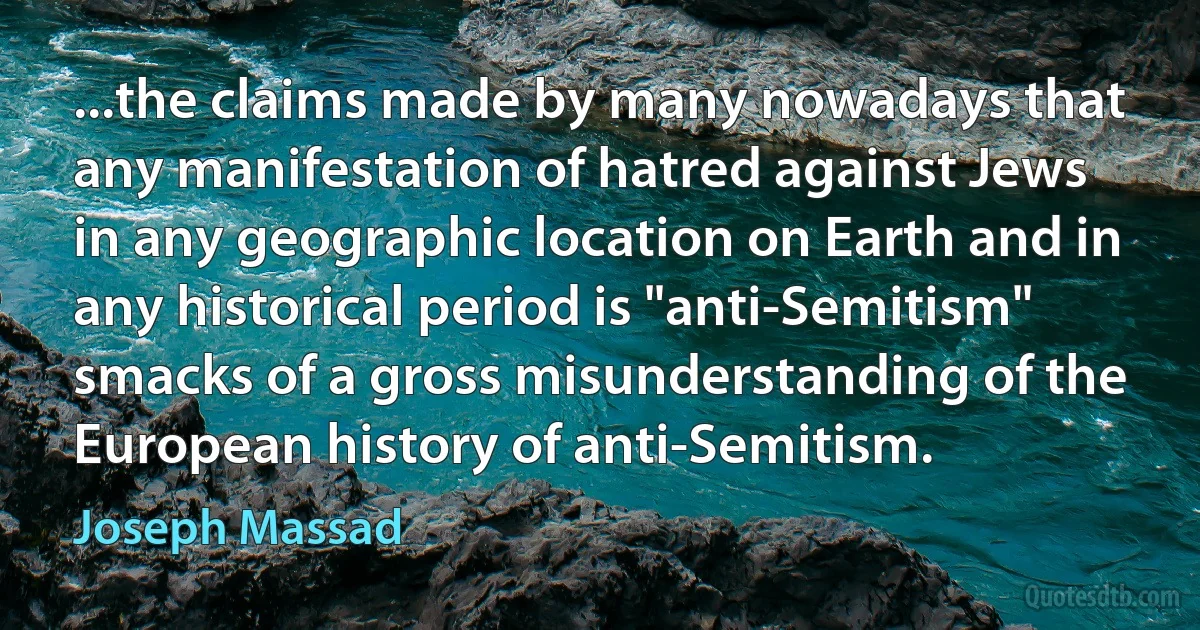 ...the claims made by many nowadays that any manifestation of hatred against Jews in any geographic location on Earth and in any historical period is "anti-Semitism" smacks of a gross misunderstanding of the European history of anti-Semitism. (Joseph Massad)