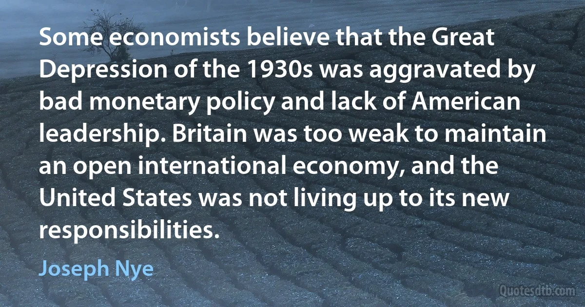 Some economists believe that the Great Depression of the 1930s was aggravated by bad monetary policy and lack of American leadership. Britain was too weak to maintain an open international economy, and the United States was not living up to its new responsibilities. (Joseph Nye)