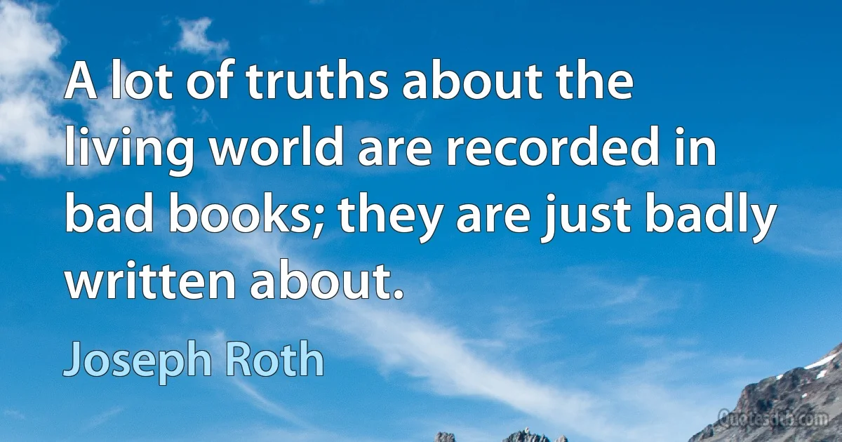 A lot of truths about the living world are recorded in bad books; they are just badly written about. (Joseph Roth)