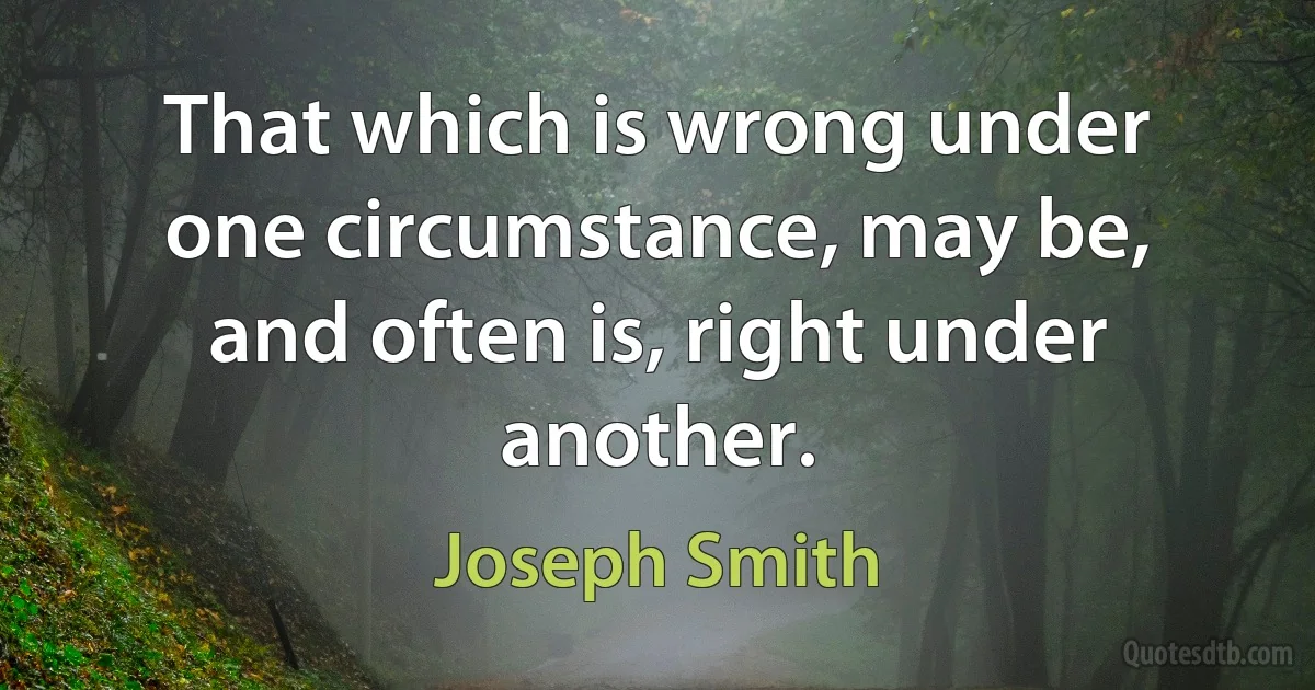 That which is wrong under one circumstance, may be, and often is, right under another. (Joseph Smith)