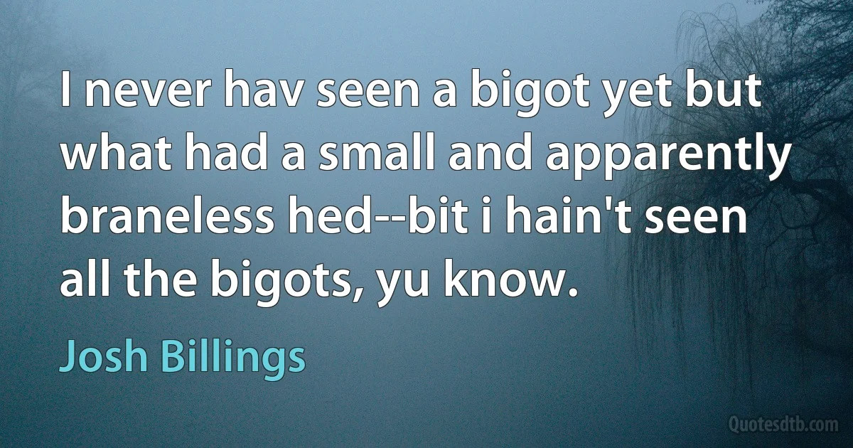 I never hav seen a bigot yet but what had a small and apparently braneless hed--bit i hain't seen all the bigots, yu know. (Josh Billings)