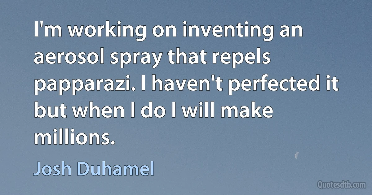 I'm working on inventing an aerosol spray that repels papparazi. I haven't perfected it but when I do I will make millions. (Josh Duhamel)