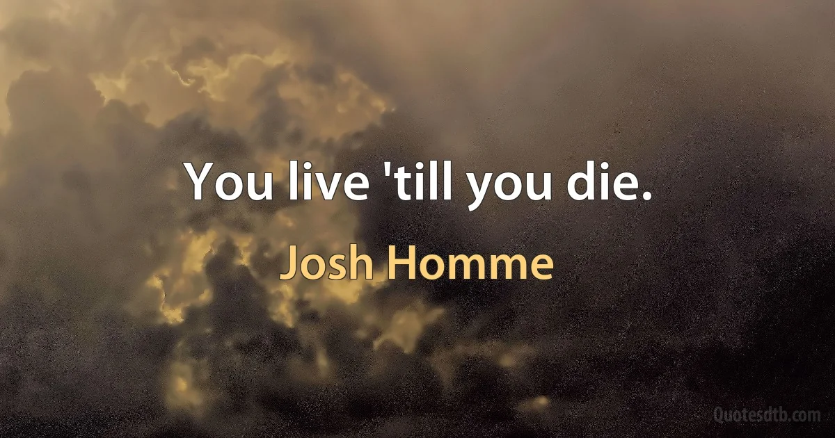 You live 'till you die. (Josh Homme)