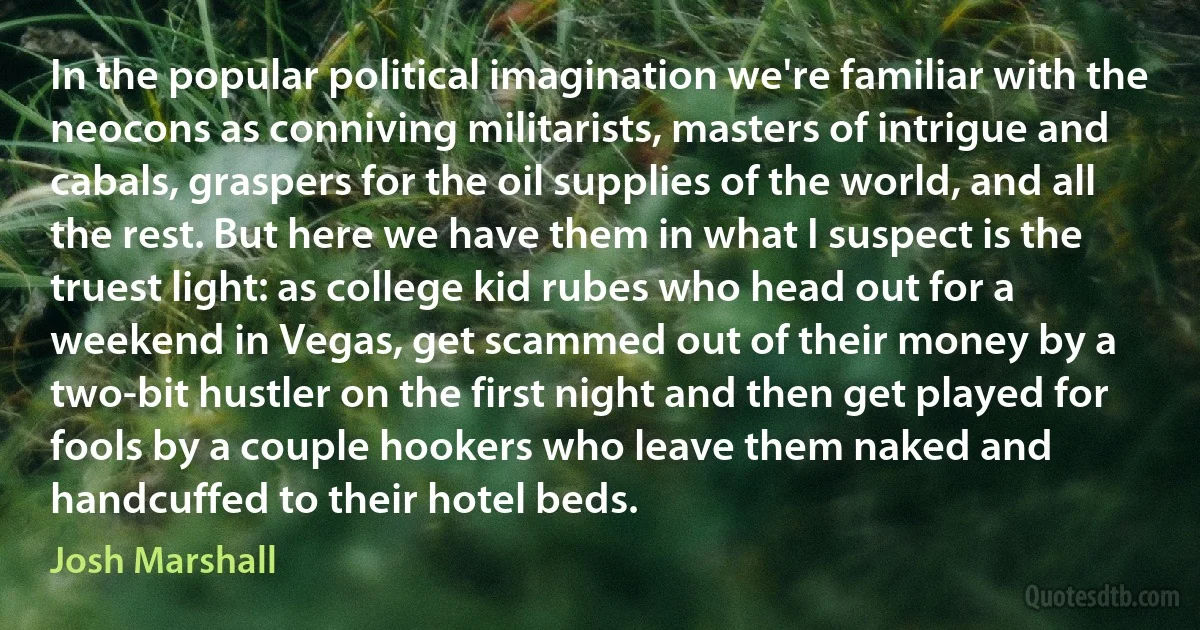 In the popular political imagination we're familiar with the neocons as conniving militarists, masters of intrigue and cabals, graspers for the oil supplies of the world, and all the rest. But here we have them in what I suspect is the truest light: as college kid rubes who head out for a weekend in Vegas, get scammed out of their money by a two-bit hustler on the first night and then get played for fools by a couple hookers who leave them naked and handcuffed to their hotel beds. (Josh Marshall)