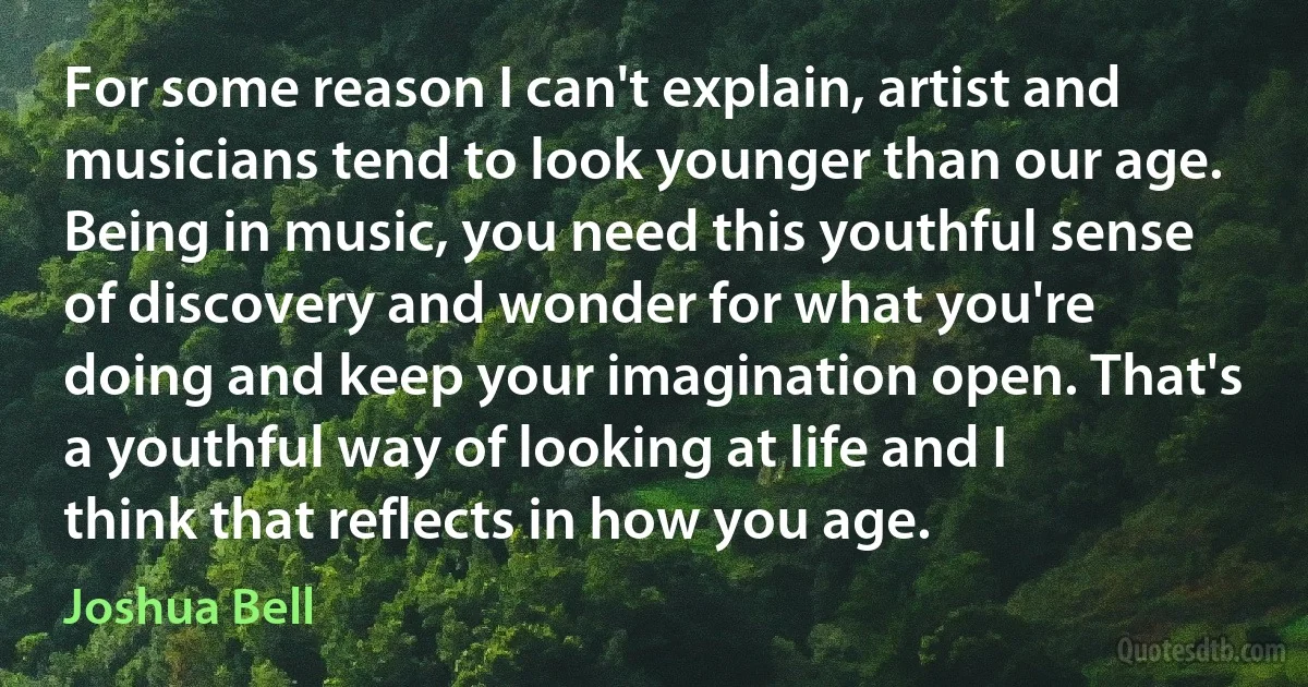 For some reason I can't explain, artist and musicians tend to look younger than our age. Being in music, you need this youthful sense of discovery and wonder for what you're doing and keep your imagination open. That's a youthful way of looking at life and I think that reflects in how you age. (Joshua Bell)