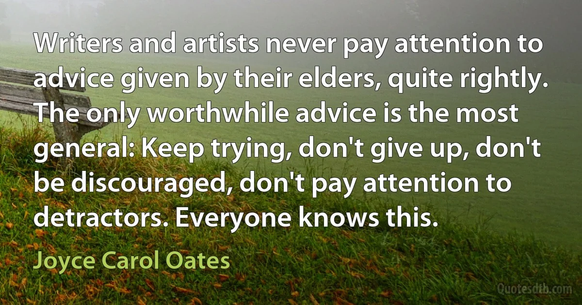 Writers and artists never pay attention to advice given by their elders, quite rightly. The only worthwhile advice is the most general: Keep trying, don't give up, don't be discouraged, don't pay attention to detractors. Everyone knows this. (Joyce Carol Oates)