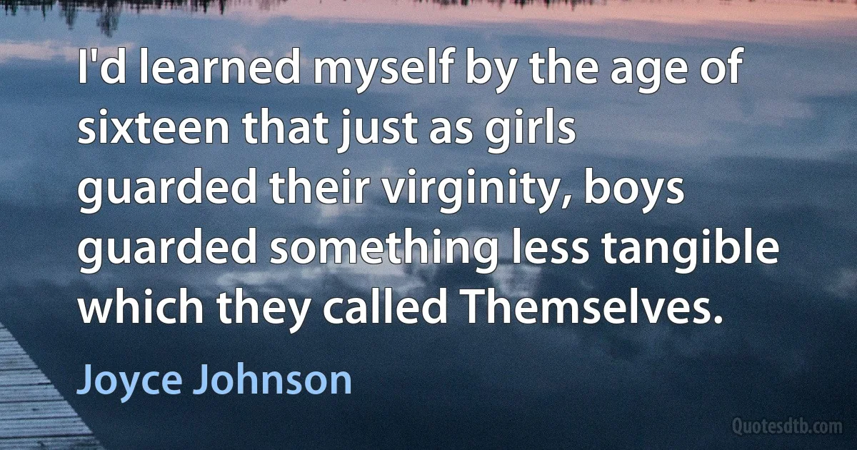 I'd learned myself by the age of sixteen that just as girls guarded their virginity, boys guarded something less tangible which they called Themselves. (Joyce Johnson)