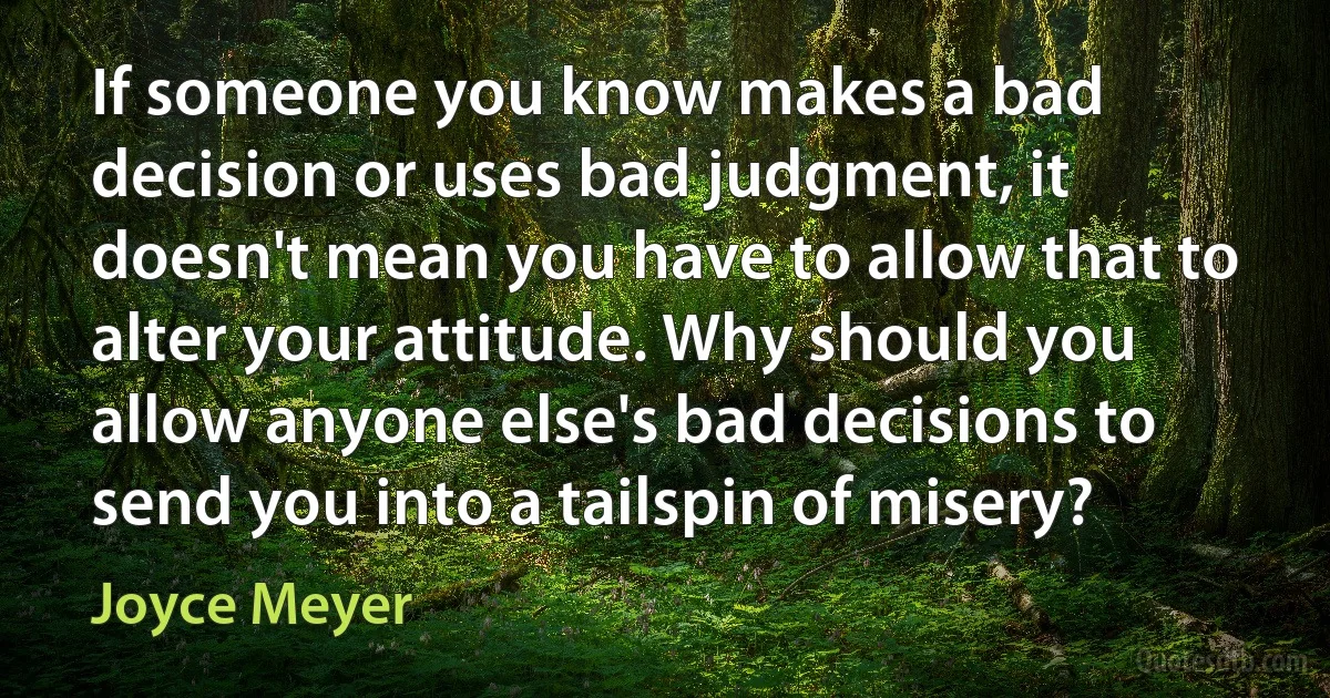 If someone you know makes a bad decision or uses bad judgment, it doesn't mean you have to allow that to alter your attitude. Why should you allow anyone else's bad decisions to send you into a tailspin of misery? (Joyce Meyer)