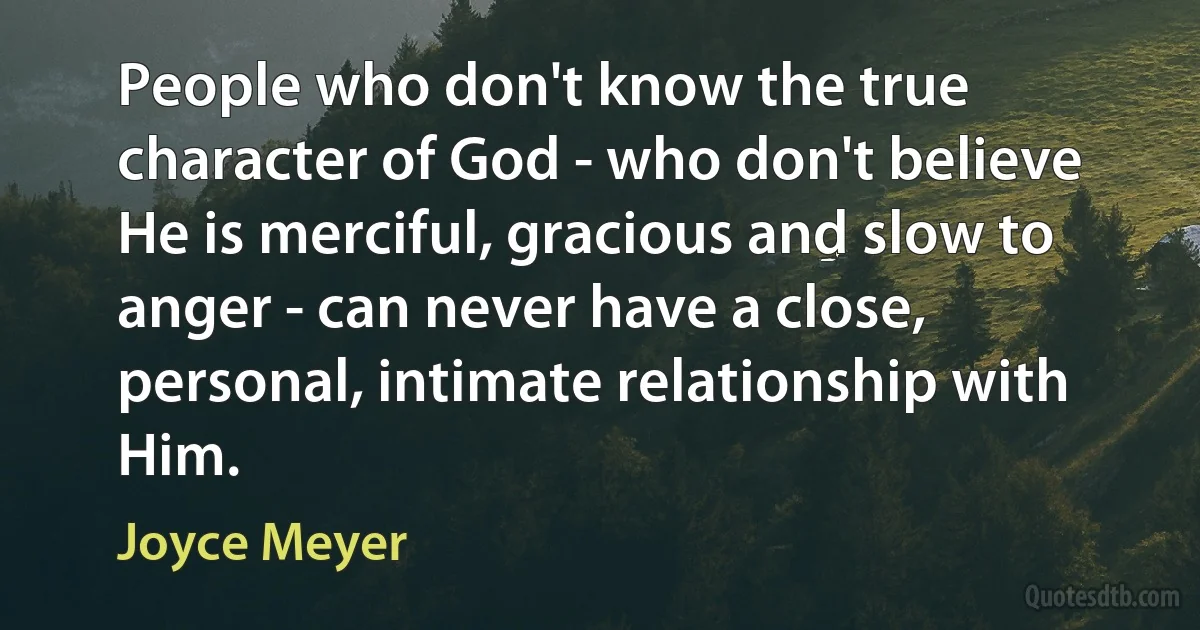 People who don't know the true character of God - who don't believe He is merciful, gracious and slow to anger - can never have a close, personal, intimate relationship with Him. (Joyce Meyer)