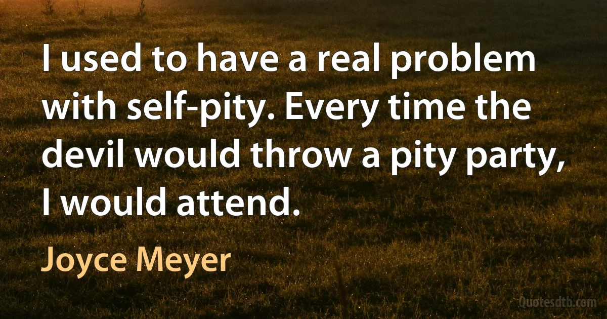 I used to have a real problem with self-pity. Every time the devil would throw a pity party, I would attend. (Joyce Meyer)