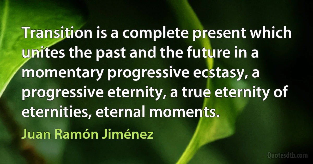 Transition is a complete present which unites the past and the future in a momentary progressive ecstasy, a progressive eternity, a true eternity of eternities, eternal moments. (Juan Ramón Jiménez)