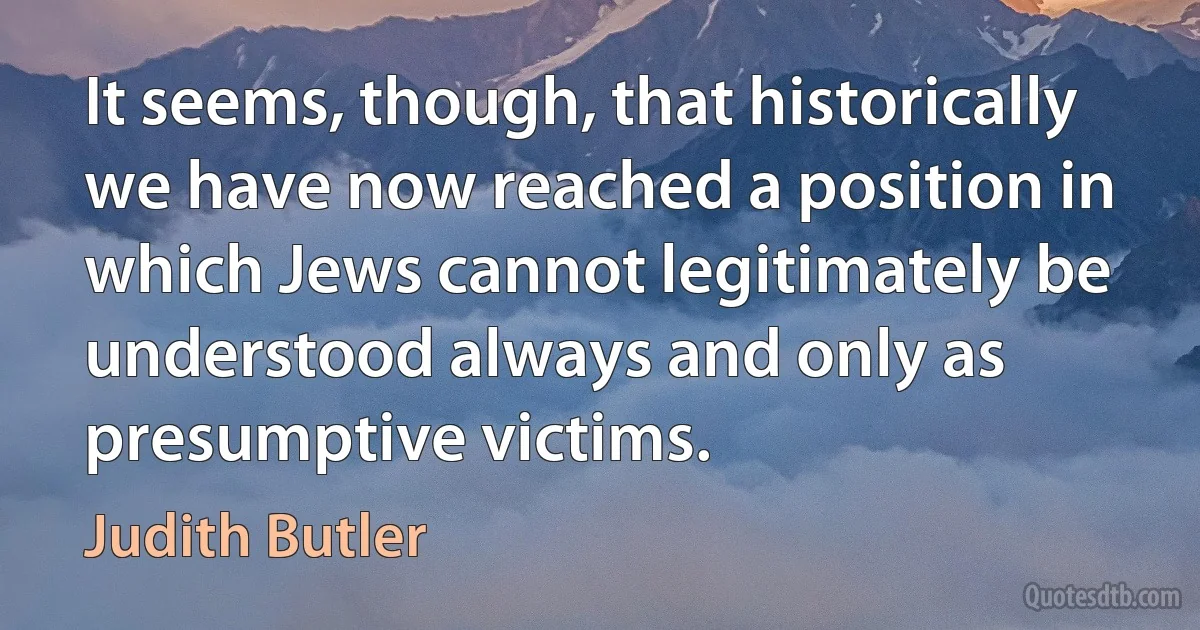 It seems, though, that historically we have now reached a position in which Jews cannot legitimately be understood always and only as presumptive victims. (Judith Butler)