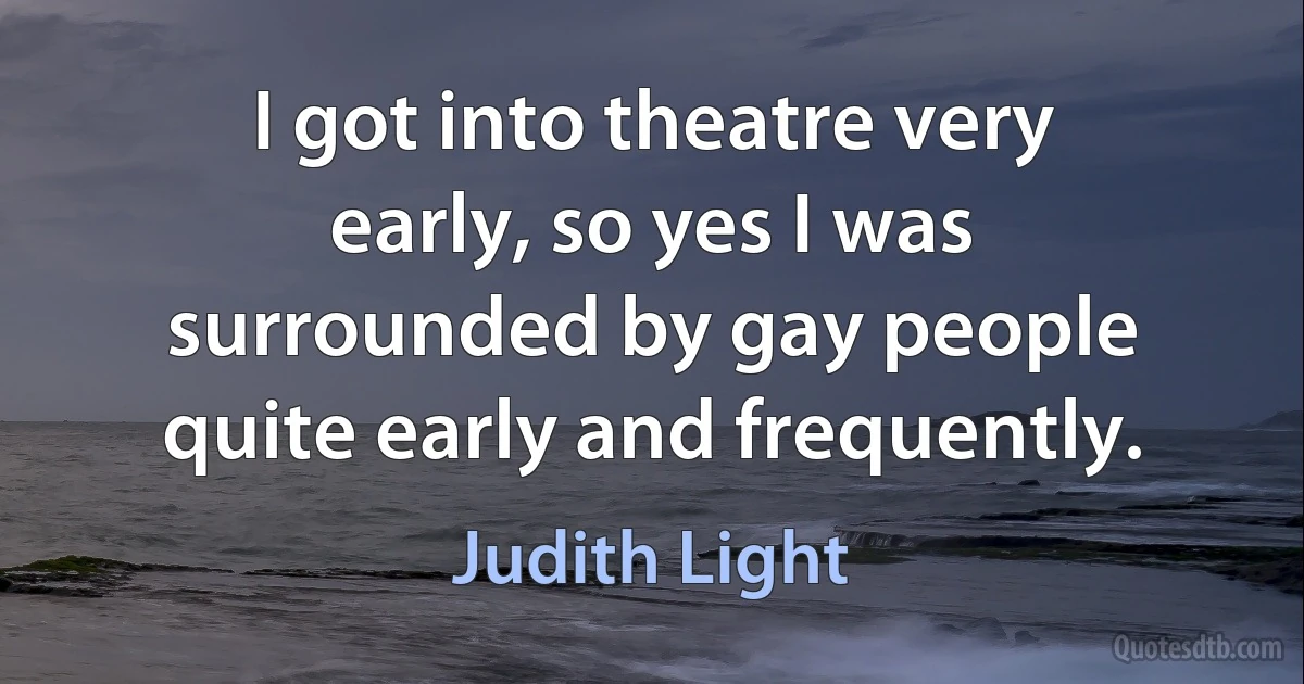 I got into theatre very early, so yes I was surrounded by gay people quite early and frequently. (Judith Light)