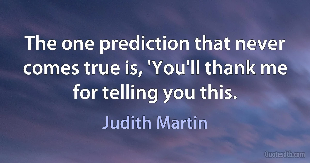 The one prediction that never comes true is, 'You'll thank me for telling you this. (Judith Martin)