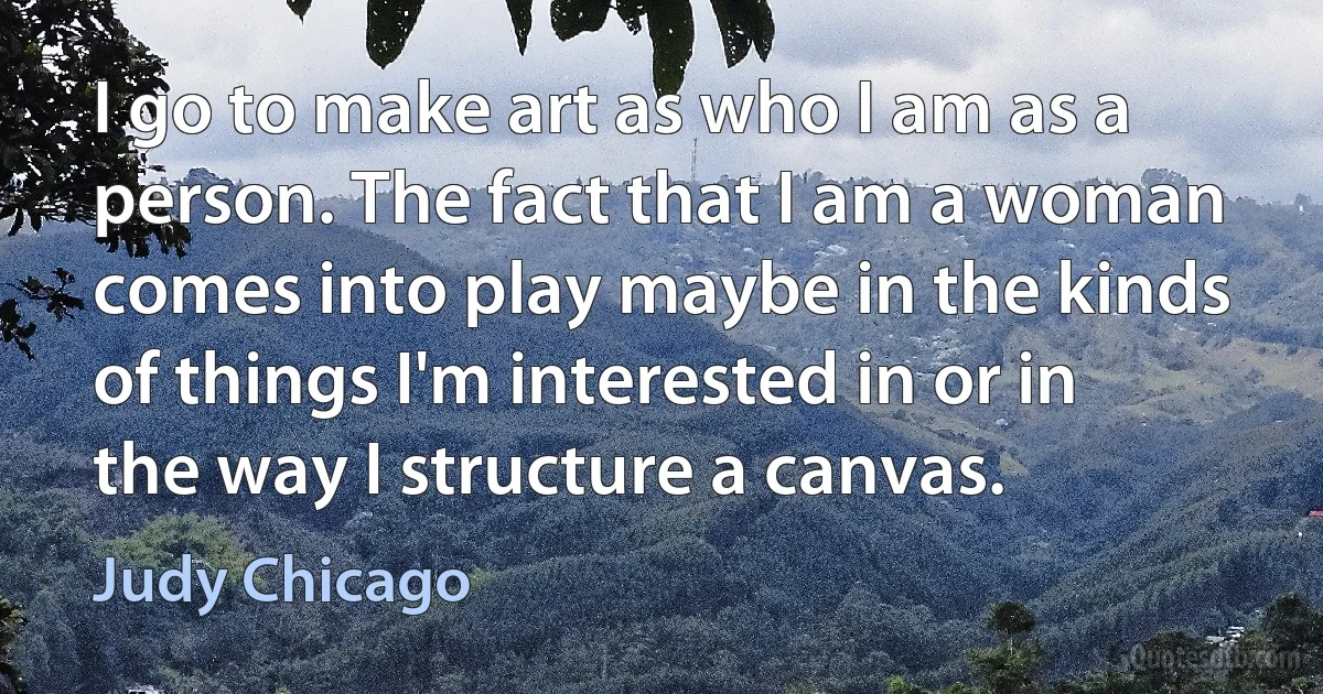 I go to make art as who I am as a person. The fact that I am a woman comes into play maybe in the kinds of things I'm interested in or in the way I structure a canvas. (Judy Chicago)