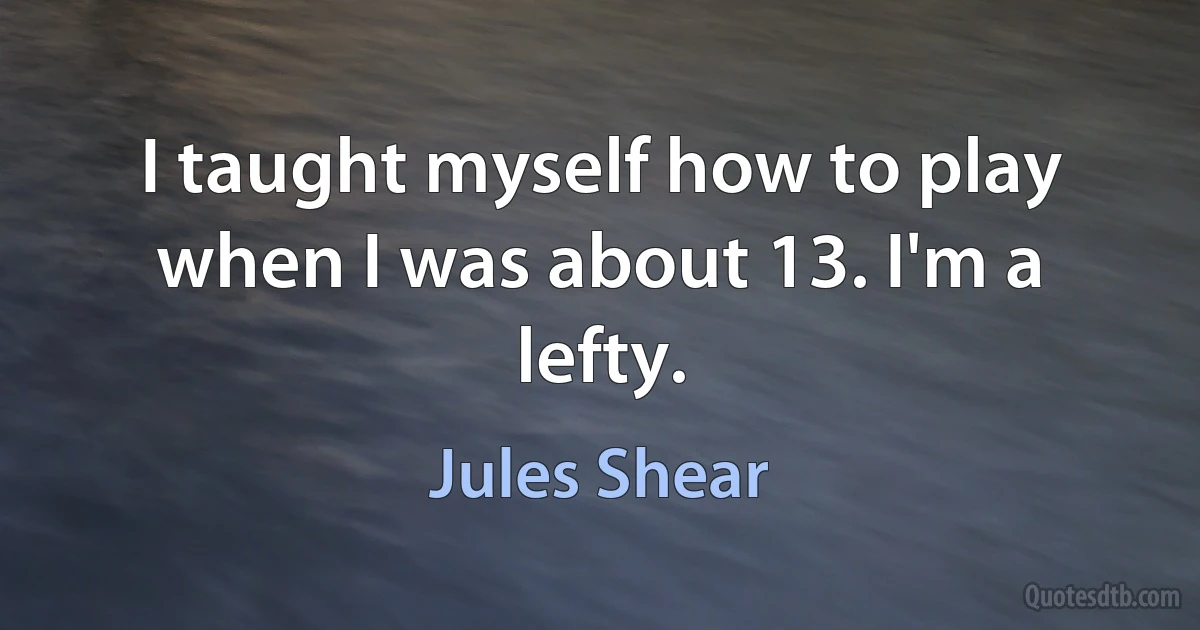 I taught myself how to play when I was about 13. I'm a lefty. (Jules Shear)