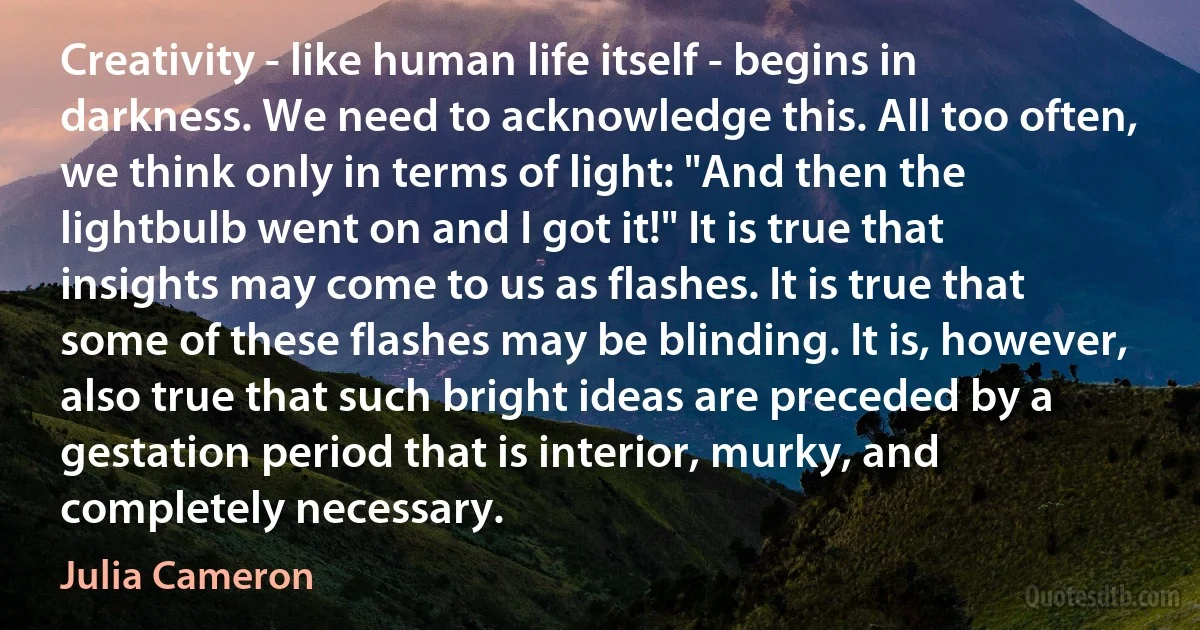 Creativity - like human life itself - begins in darkness. We need to acknowledge this. All too often, we think only in terms of light: "And then the lightbulb went on and I got it!" It is true that insights may come to us as flashes. It is true that some of these flashes may be blinding. It is, however, also true that such bright ideas are preceded by a gestation period that is interior, murky, and completely necessary. (Julia Cameron)