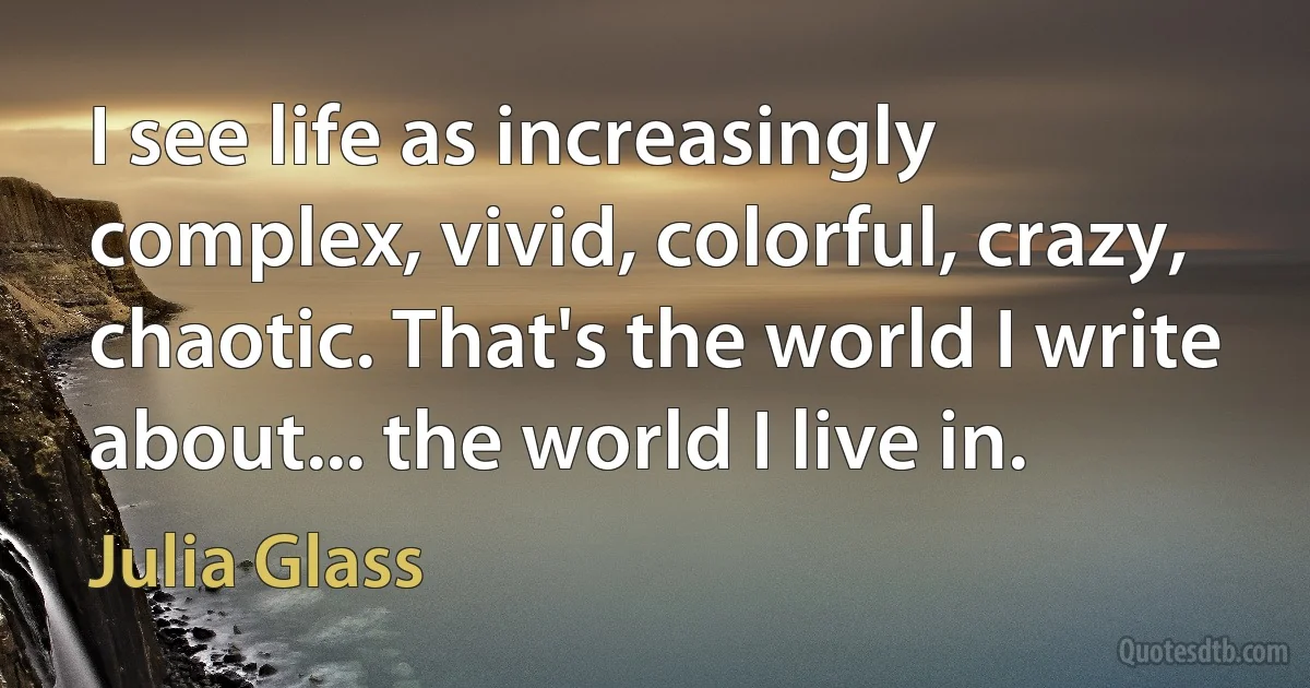 I see life as increasingly complex, vivid, colorful, crazy, chaotic. That's the world I write about... the world I live in. (Julia Glass)