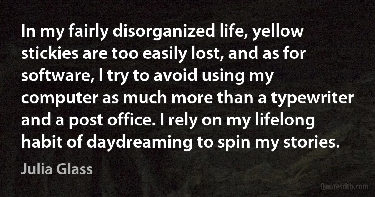 In my fairly disorganized life, yellow stickies are too easily lost, and as for software, I try to avoid using my computer as much more than a typewriter and a post office. I rely on my lifelong habit of daydreaming to spin my stories. (Julia Glass)