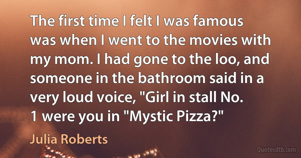 The first time I felt I was famous was when I went to the movies with my mom. I had gone to the loo, and someone in the bathroom said in a very loud voice, "Girl in stall No. 1 were you in "Mystic Pizza?" (Julia Roberts)