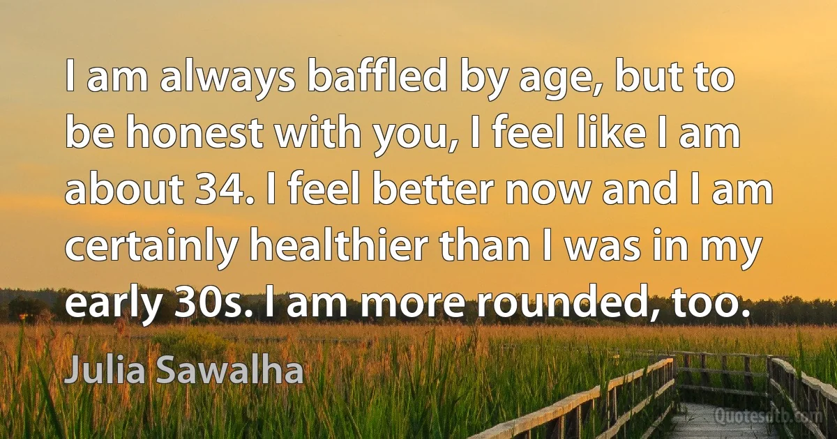 I am always baffled by age, but to be honest with you, I feel like I am about 34. I feel better now and I am certainly healthier than I was in my early 30s. I am more rounded, too. (Julia Sawalha)