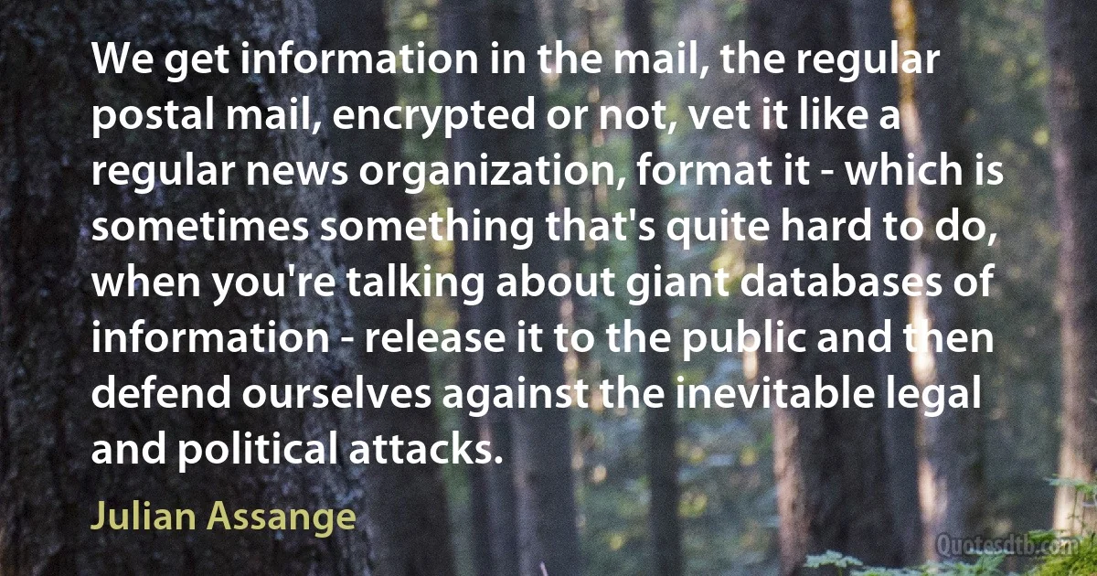 We get information in the mail, the regular postal mail, encrypted or not, vet it like a regular news organization, format it - which is sometimes something that's quite hard to do, when you're talking about giant databases of information - release it to the public and then defend ourselves against the inevitable legal and political attacks. (Julian Assange)