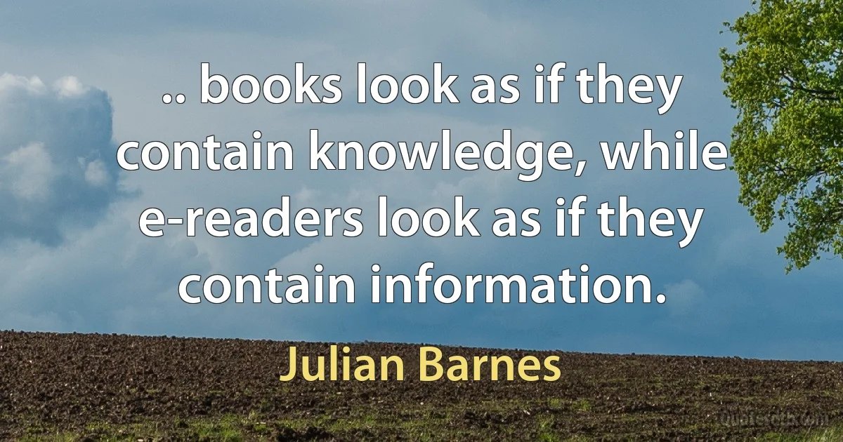 .. books look as if they contain knowledge, while e-readers look as if they contain information. (Julian Barnes)