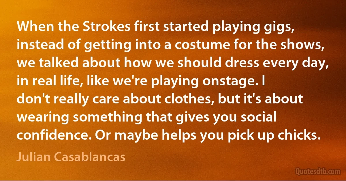 When the Strokes first started playing gigs, instead of getting into a costume for the shows, we talked about how we should dress every day, in real life, like we're playing onstage. I don't really care about clothes, but it's about wearing something that gives you social confidence. Or maybe helps you pick up chicks. (Julian Casablancas)