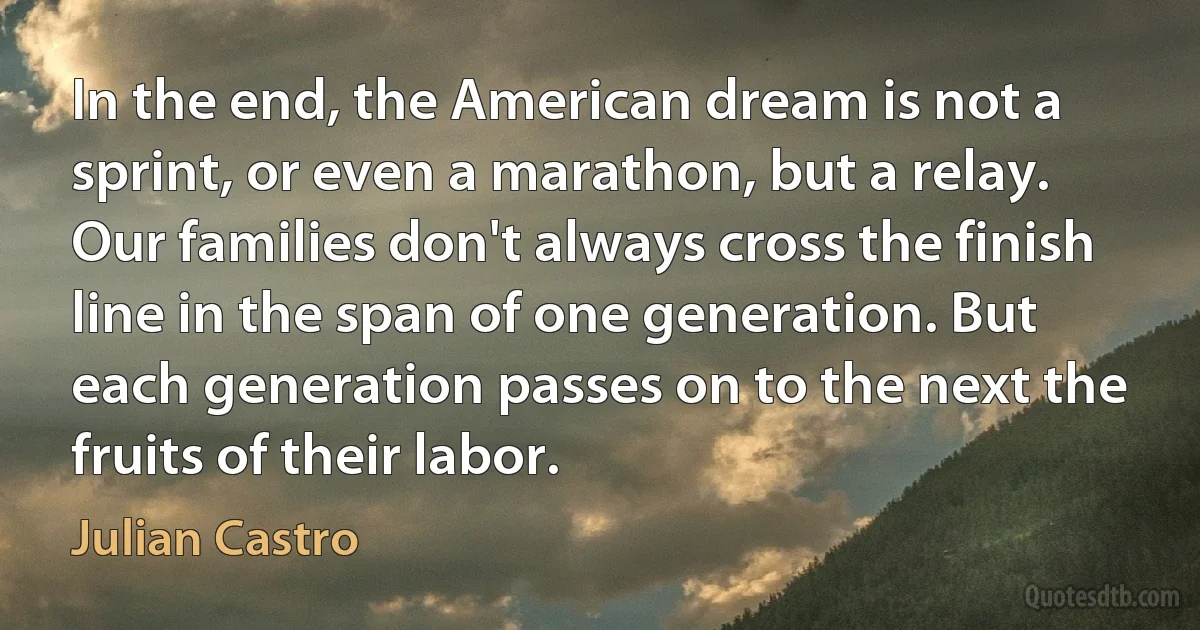 In the end, the American dream is not a sprint, or even a marathon, but a relay. Our families don't always cross the finish line in the span of one generation. But each generation passes on to the next the fruits of their labor. (Julian Castro)