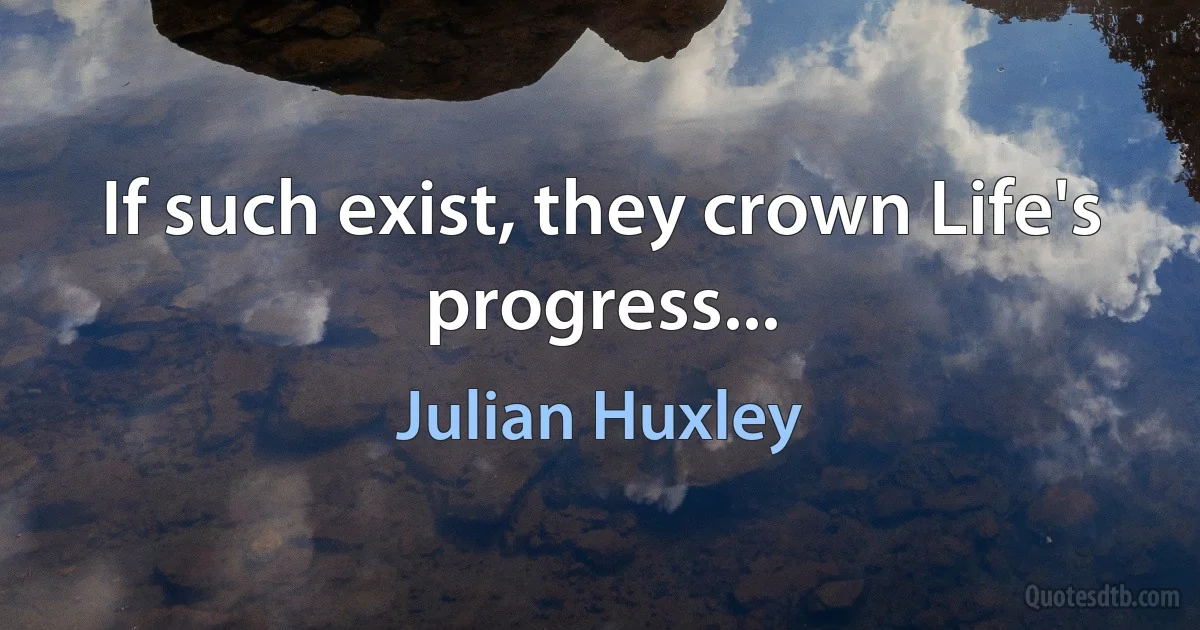 If such exist, they crown Life's progress... (Julian Huxley)