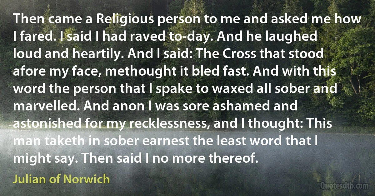 Then came a Religious person to me and asked me how I fared. I said I had raved to-day. And he laughed loud and heartily. And I said: The Cross that stood afore my face, methought it bled fast. And with this word the person that I spake to waxed all sober and marvelled. And anon I was sore ashamed and astonished for my recklessness, and I thought: This man taketh in sober earnest the least word that I might say. Then said I no more thereof. (Julian of Norwich)