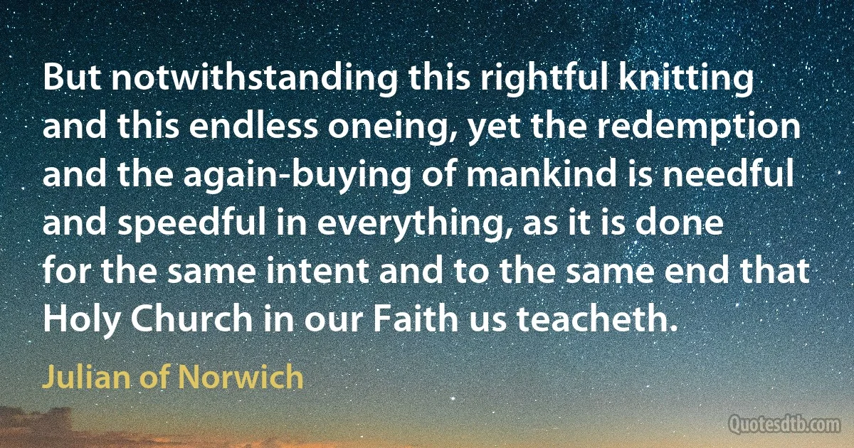 But notwithstanding this rightful knitting and this endless oneing, yet the redemption and the again-buying of mankind is needful and speedful in everything, as it is done for the same intent and to the same end that Holy Church in our Faith us teacheth. (Julian of Norwich)