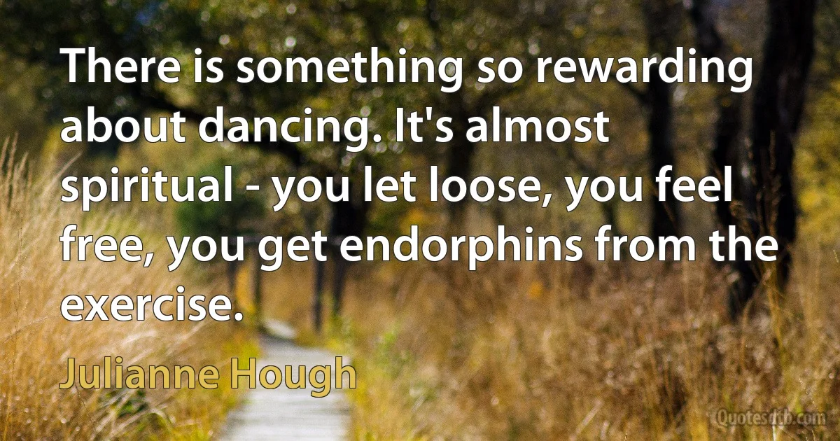 There is something so rewarding about dancing. It's almost spiritual - you let loose, you feel free, you get endorphins from the exercise. (Julianne Hough)