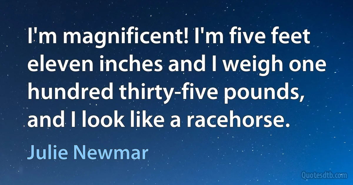 I'm magnificent! I'm five feet eleven inches and I weigh one hundred thirty-five pounds, and I look like a racehorse. (Julie Newmar)